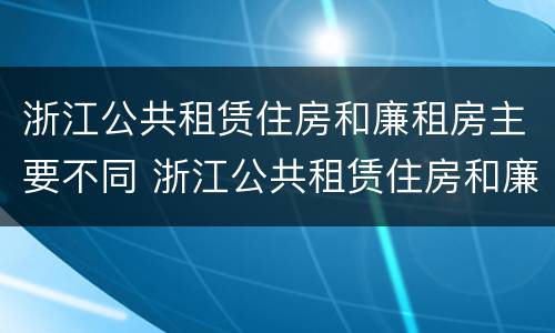 浙江公共租赁住房和廉租房主要不同 浙江公共租赁住房和廉租房主要不同之处