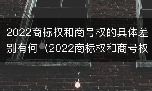 2022商标权和商号权的具体差别有何（2022商标权和商号权的具体差别有何意义）