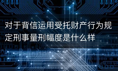 对于背信运用受托财产行为规定刑事量刑幅度是什么样