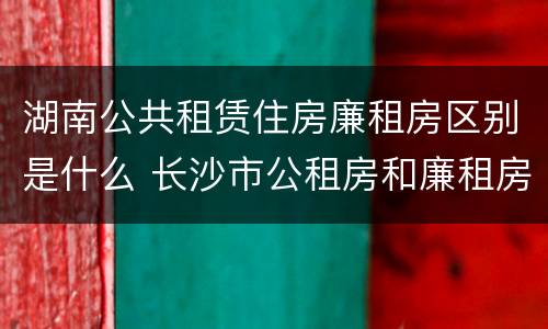 湖南公共租赁住房廉租房区别是什么 长沙市公租房和廉租房的区别