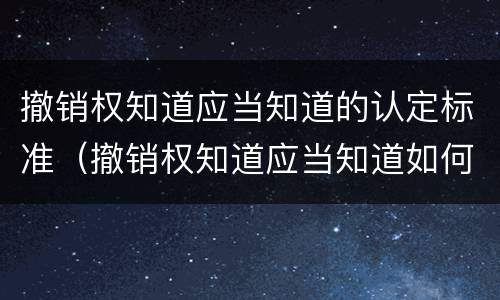 撤销权知道应当知道的认定标准（撤销权知道应当知道如何认定）