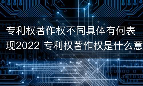 专利权著作权不同具体有何表现2022 专利权著作权是什么意思
