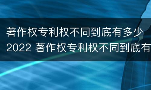 著作权专利权不同到底有多少2022 著作权专利权不同到底有多少2022年的