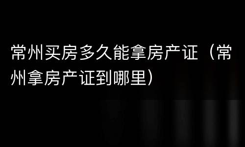 常州买房多久能拿房产证（常州拿房产证到哪里）