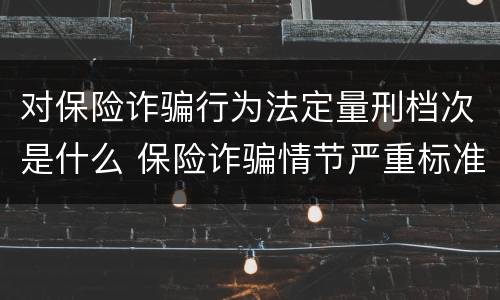 对保险诈骗行为法定量刑档次是什么 保险诈骗情节严重标准