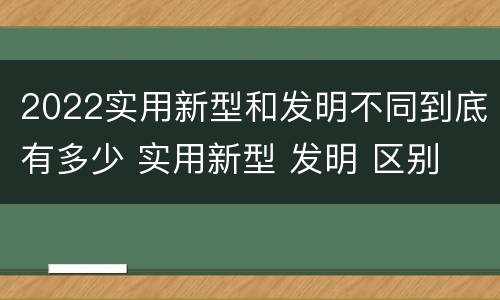 2022实用新型和发明不同到底有多少 实用新型 发明 区别