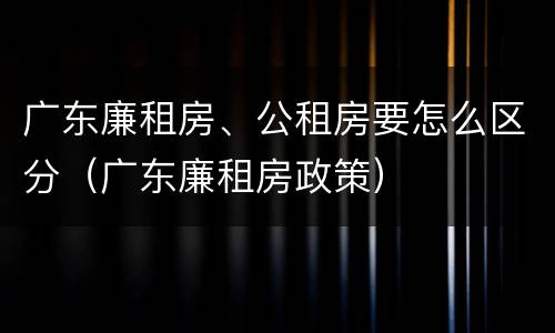 广东廉租房、公租房要怎么区分（广东廉租房政策）