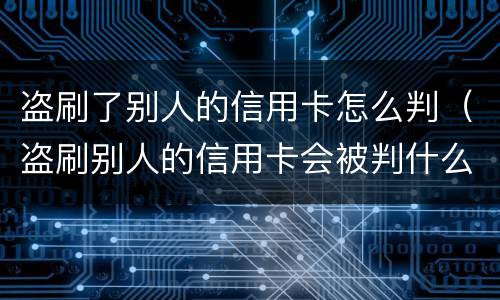 盗刷了别人的信用卡怎么判（盗刷别人的信用卡会被判什么刑?）