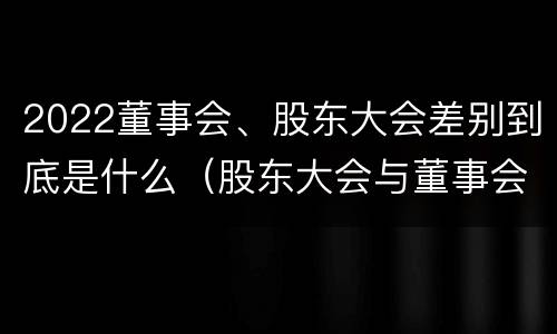 2022董事会、股东大会差别到底是什么（股东大会与董事会之间是什么关系）
