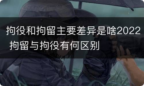 拘役和拘留主要差异是啥2022 拘留与拘役有何区别