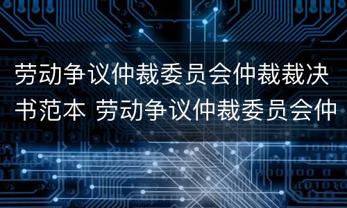 劳动争议仲裁委员会仲裁裁决书范本 劳动争议仲裁委员会仲裁规则