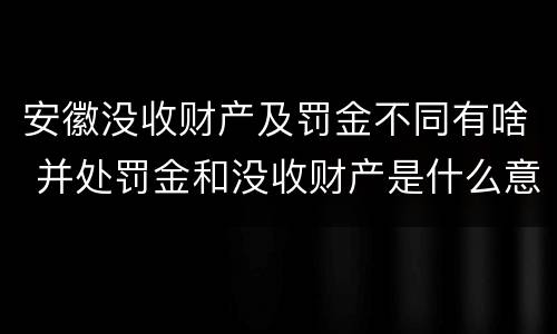 安徽没收财产及罚金不同有啥 并处罚金和没收财产是什么意思