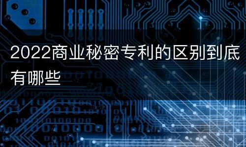 2022商业秘密专利的区别到底有哪些