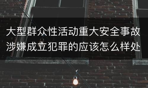 大型群众性活动重大安全事故涉嫌成立犯罪的应该怎么样处罚