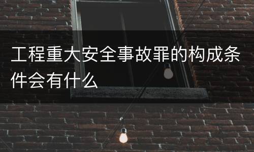 工程重大安全事故罪的构成条件会有什么