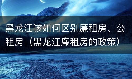 黑龙江该如何区别廉租房、公租房（黑龙江廉租房的政策）