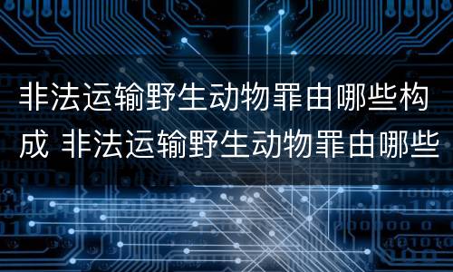 非法运输野生动物罪由哪些构成 非法运输野生动物罪由哪些构成的