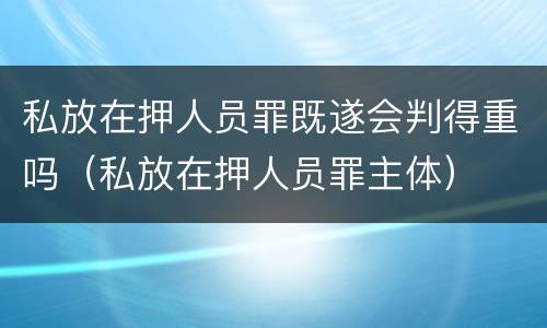 私放在押人员罪既遂会判得重吗（私放在押人员罪主体）