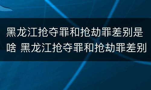 黑龙江抢夺罪和抢劫罪差别是啥 黑龙江抢夺罪和抢劫罪差别是啥呢