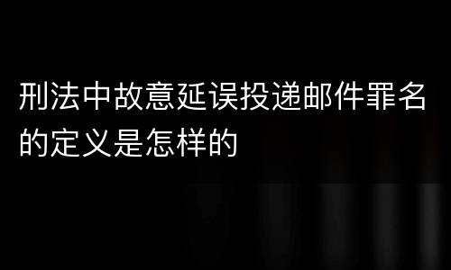刑法中故意延误投递邮件罪名的定义是怎样的