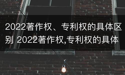 2022著作权、专利权的具体区别 2022著作权,专利权的具体区别在哪