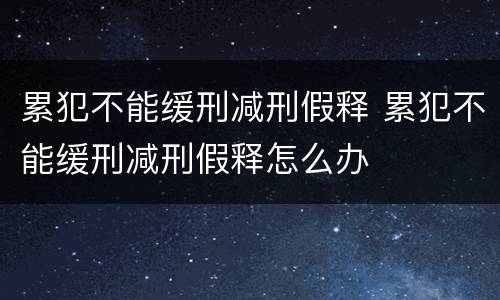 累犯不能缓刑减刑假释 累犯不能缓刑减刑假释怎么办