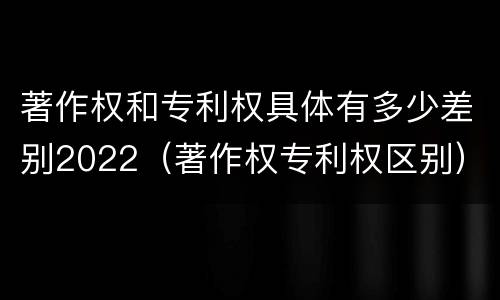 著作权和专利权具体有多少差别2022（著作权专利权区别）