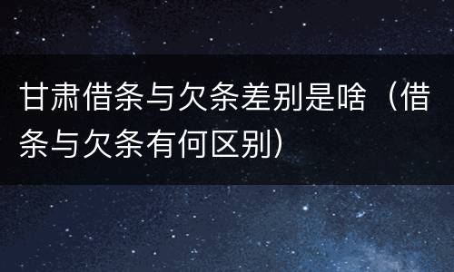 甘肃借条与欠条差别是啥（借条与欠条有何区别）