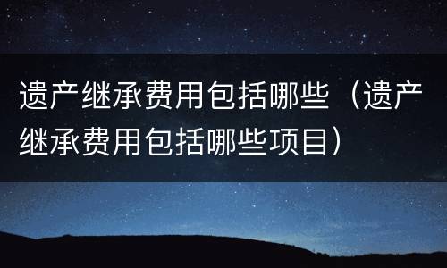遗产继承费用包括哪些（遗产继承费用包括哪些项目）