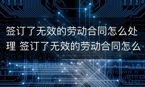 签订了无效的劳动合同怎么处理 签订了无效的劳动合同怎么处理呢