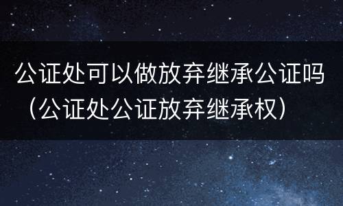公证处可以做放弃继承公证吗（公证处公证放弃继承权）