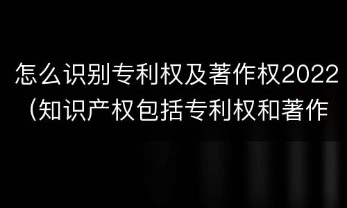 怎么识别专利权及著作权2022（知识产权包括专利权和著作权吗）