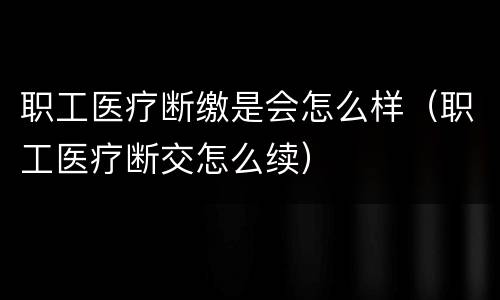 职工医疗断缴是会怎么样(职工医疗断交怎么续)