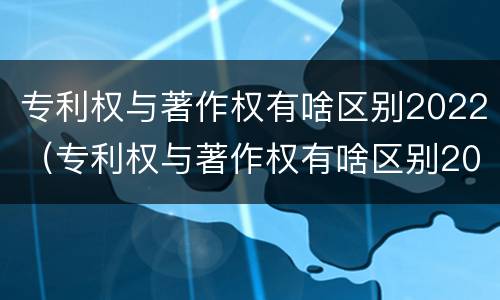 专利权与著作权有啥区别2022（专利权与著作权有啥区别2022年）