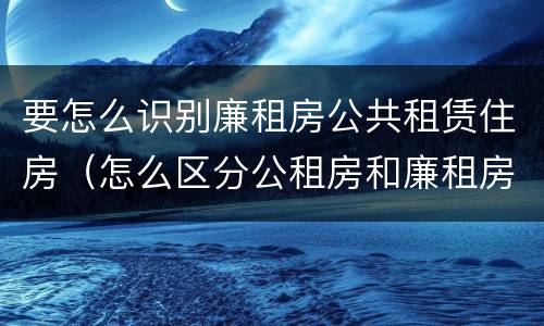 要怎么识别廉租房公共租赁住房（怎么区分公租房和廉租房）