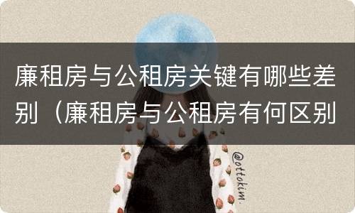 廉租房与公租房关键有哪些差别（廉租房与公租房有何区别）