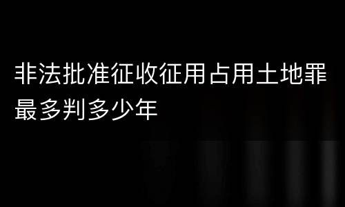非法批准征收征用占用土地罪最多判多少年