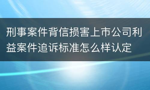 刑事案件背信损害上市公司利益案件追诉标准怎么样认定