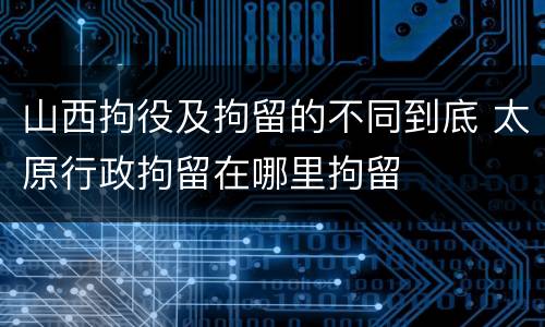 山西拘役及拘留的不同到底 太原行政拘留在哪里拘留