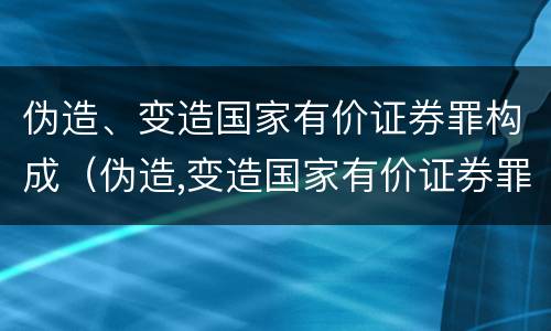 伪造、变造国家有价证券罪构成（伪造,变造国家有价证券罪构成犯罪吗）
