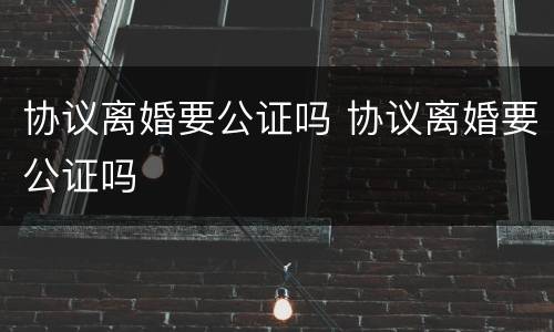 协议离婚要公证吗 协议离婚要公证吗