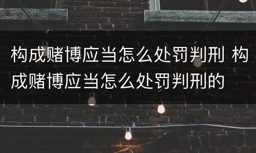 构成赌博应当怎么处罚判刑 构成赌博应当怎么处罚判刑的