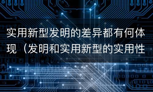 实用新型发明的差异都有何体现（发明和实用新型的实用性）