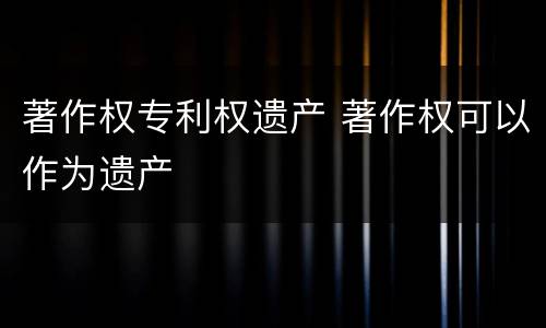著作权专利权遗产 著作权可以作为遗产