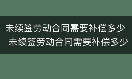 未续签劳动合同需要补偿多少 未续签劳动合同需要补偿多少钱