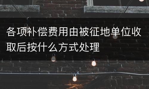 各项补偿费用由被征地单位收取后按什么方式处理