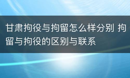 甘肃拘役与拘留怎么样分别 拘留与拘役的区别与联系