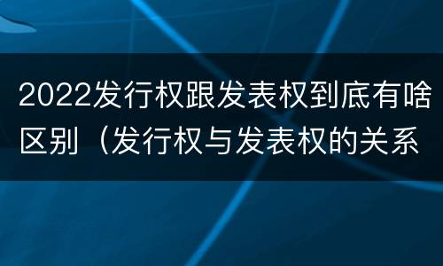 2022发行权跟发表权到底有啥区别（发行权与发表权的关系）