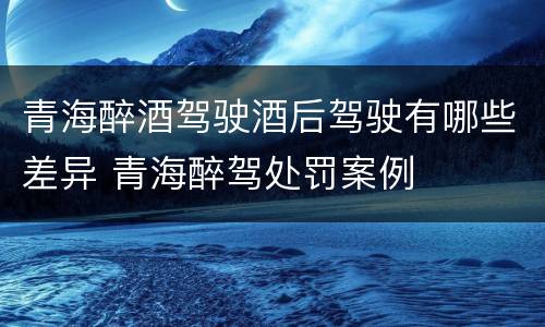 青海醉酒驾驶酒后驾驶有哪些差异 青海醉驾处罚案例