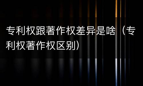 专利权跟著作权差异是啥（专利权著作权区别）